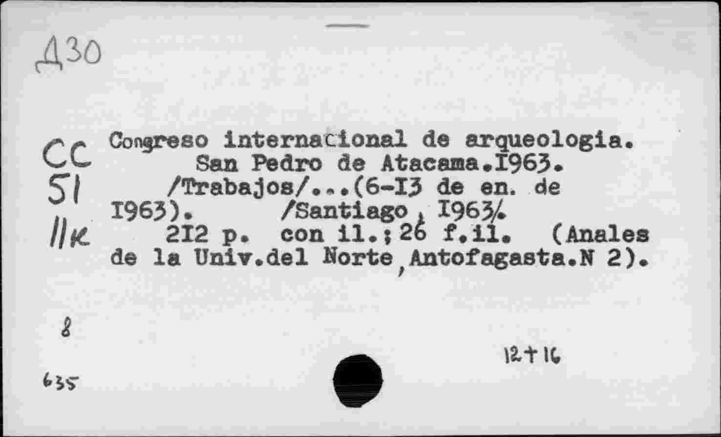 ﻿дао
ce St
II к.
Conjreso international de arqueologia. San Pedro de Atacama.1963.
/Trabajos/...(6-I3 de en. de
1963 ). /Santiago . 1963/.
212 p. con il.j2b f.il. (Anales de la Univ.del NortefAntofagasta.N 2).
&
<-*$■
lit it